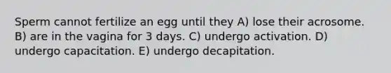 Sperm cannot fertilize an egg until they A) lose their acrosome. B) are in the vagina for 3 days. C) undergo activation. D) undergo capacitation. E) undergo decapitation.