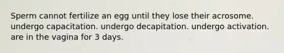 Sperm cannot fertilize an egg until they lose their acrosome. undergo capacitation. undergo decapitation. undergo activation. are in the vagina for 3 days.