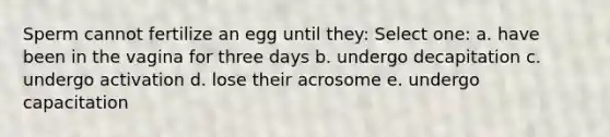 Sperm cannot fertilize an egg until they: Select one: a. have been in the vagina for three days b. undergo decapitation c. undergo activation d. lose their acrosome e. undergo capacitation