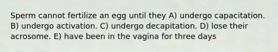 Sperm cannot fertilize an egg until they A) undergo capacitation. B) undergo activation. C) undergo decapitation. D) lose their acrosome. E) have been in the vagina for three days