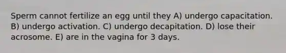 Sperm cannot fertilize an egg until they A) undergo capacitation. B) undergo activation. C) undergo decapitation. D) lose their acrosome. E) are in the vagina for 3 days.