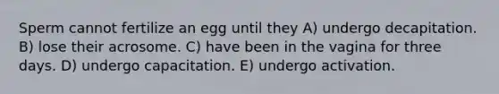 Sperm cannot fertilize an egg until they A) undergo decapitation. B) lose their acrosome. C) have been in the vagina for three days. D) undergo capacitation. E) undergo activation.