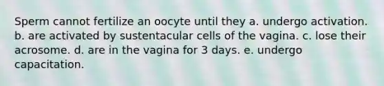 Sperm cannot fertilize an oocyte until they a. undergo activation. b. are activated by sustentacular cells of the vagina. c. lose their acrosome. d. are in the vagina for 3 days. e. undergo capacitation.