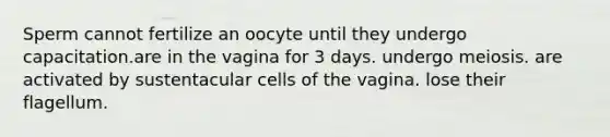 Sperm cannot fertilize an oocyte until they undergo capacitation.are in the vagina for 3 days. undergo meiosis. are activated by sustentacular cells of the vagina. lose their flagellum.