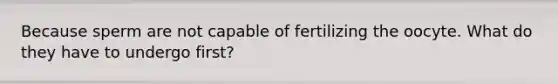 Because sperm are not capable of fertilizing the oocyte. What do they have to undergo first?