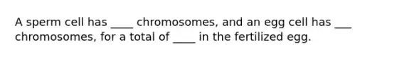 A sperm cell has ____ chromosomes, and an egg cell has ___ chromosomes, for a total of ____ in the fertilized egg.