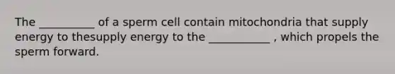 The __________ of a sperm cell contain mitochondria that supply energy to thesupply energy to the ___________ , which propels the sperm forward.