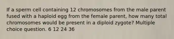 If a sperm cell containing 12 chromosomes from the male parent fused with a haploid egg from the female parent, how many total chromosomes would be present in a diploid zygote? Multiple choice question. 6 12 24 36