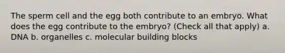 The sperm cell and the egg both contribute to an embryo. What does the egg contribute to the embryo? (Check all that apply) a. DNA b. organelles c. molecular building blocks