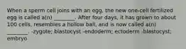 When a sperm cell joins with an egg, the new one-cell fertilized egg is called a(n) ________. After four days, it has grown to about 100 cells, resembles a hollow ball, and is now called a(n) ________. -zygote; blastocyst -endoderm; ectoderm -blastocyst; embryo