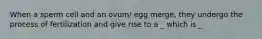 When a sperm cell and an ovum/ egg merge, they undergo the process of fertilization and give rise to a _ which is _