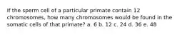 If the sperm cell of a particular primate contain 12 chromosomes, how many chromosomes would be found in the somatic cells of that primate? a. 6 b. 12 c. 24 d. 36 e. 48