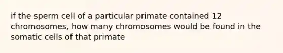 if the sperm cell of a particular primate contained 12 chromosomes, how many chromosomes would be found in the somatic cells of that primate