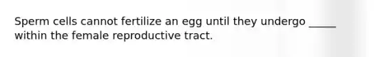 Sperm cells cannot fertilize an egg until they undergo _____ within the female reproductive tract.