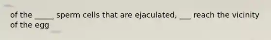 of the _____ sperm cells that are ejaculated, ___ reach the vicinity of the egg