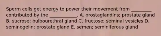 Sperm cells get energy to power their movement from _________ contributed by the ____________. A. prostaglandins; prostate gland B. sucrose; bulbourethral gland C. fructose; seminal vesicles D. seminogelin; prostate gland E. semen; seminiferous gland