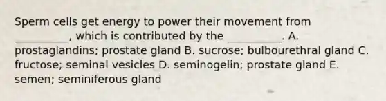 Sperm cells get energy to power their movement from __________, which is contributed by the __________. A. prostaglandins; prostate gland B. sucrose; bulbourethral gland C. fructose; seminal vesicles D. seminogelin; prostate gland E. semen; seminiferous gland