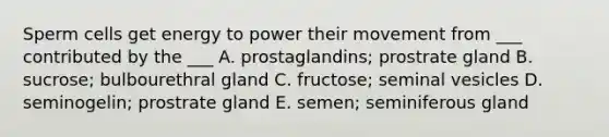 Sperm cells get energy to power their movement from ___ contributed by the ___ A. prostaglandins; prostrate gland B. sucrose; bulbourethral gland C. fructose; seminal vesicles D. seminogelin; prostrate gland E. semen; seminiferous gland