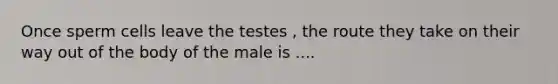 Once sperm cells leave the testes , the route they take on their way out of the body of the male is ....