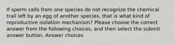 If sperm cells from one species do not recognize the chemical trail left by an egg of another species, that is what kind of reproductive isolation mechanism? Please choose the correct answer from the following choices, and then select the submit answer button. Answer choices