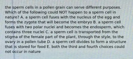 the sperm cells in a pollen grain can serve different purposes. Which of the following could NOT happen to a sperm cell in nature? A. a sperm cell fuses with the nucleus of the egg and forms the zygote that will become the embryo B. a sperm cell fuses with two polar nuclei and becomes the endosperm, which contains three nuclei C. a sperm cell is transported from the stigma of the female part of the plant, through the style, to the ovary in a pollen tube D. a sperm cell divides to form a structure that is stored for food E. both the third and fourth choices could not occur in nature