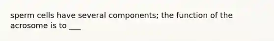 sperm cells have several components; the function of the acrosome is to ___