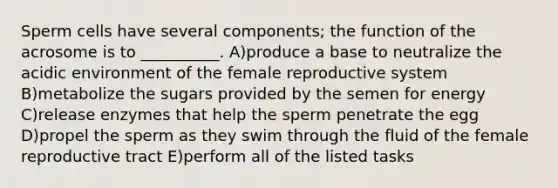 Sperm cells have several components; the function of the acrosome is to __________. A)produce a base to neutralize the acidic environment of the female reproductive system B)metabolize the sugars provided by the semen for energy C)release enzymes that help the sperm penetrate the egg D)propel the sperm as they swim through the fluid of the female reproductive tract E)perform all of the listed tasks