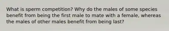 What is sperm competition? Why do the males of some species benefit from being the first male to mate with a female, whereas the males of other males benefit from being last?