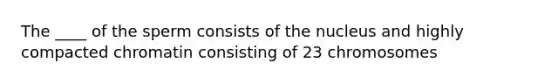 The ____ of the sperm consists of the nucleus and highly compacted chromatin consisting of 23 chromosomes