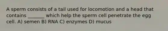 A sperm consists of a tail used for locomotion and a head that contains _______ which help the sperm cell penetrate the egg cell. A) semen B) RNA C) enzymes D) mucus