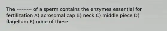 The --------- of a sperm contains the enzymes essential for fertilization A) acrosomal cap B) neck C) middle piece D) flagellum E) none of these