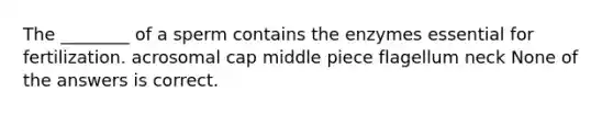 The ________ of a sperm contains the enzymes essential for fertilization. acrosomal cap middle piece flagellum neck None of the answers is correct.