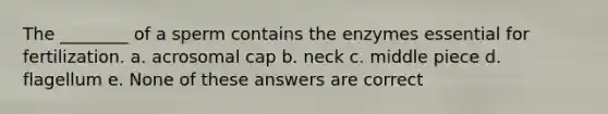 The ________ of a sperm contains the enzymes essential for fertilization. a. acrosomal cap b. neck c. middle piece d. flagellum e. None of these answers are correct