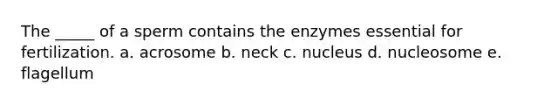 The _____ of a sperm contains the enzymes essential for fertilization. a. acrosome b. neck c. nucleus d. nucleosome e. flagellum