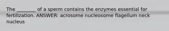 The ________ of a sperm contains the enzymes essential for fertilization. ANSWER: acrosome nucleosome flagellum neck nucleus