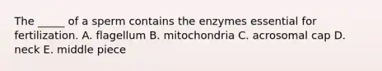 The _____ of a sperm contains the enzymes essential for fertilization. A. flagellum B. mitochondria C. acrosomal cap D. neck E. middle piece