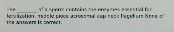 The ________ of a sperm contains the enzymes essential for fertilization. middle piece acrosomal cap neck flagellum None of the answers is correct.