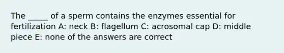 The _____ of a sperm contains the enzymes essential for fertilization A: neck B: flagellum C: acrosomal cap D: middle piece E: none of the answers are correct