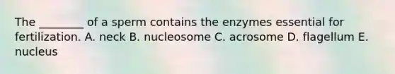 The ________ of a sperm contains the enzymes essential for fertilization. A. neck B. nucleosome C. acrosome D. flagellum E. nucleus