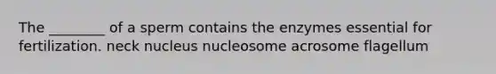 The ________ of a sperm contains the enzymes essential for fertilization. neck nucleus nucleosome acrosome flagellum