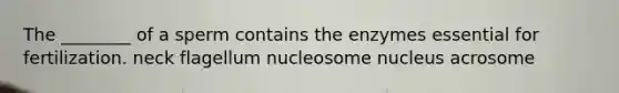 The ________ of a sperm contains the enzymes essential for fertilization. neck flagellum nucleosome nucleus acrosome