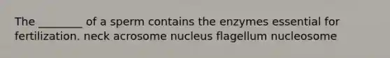 The ________ of a sperm contains the enzymes essential for fertilization. neck acrosome nucleus flagellum nucleosome