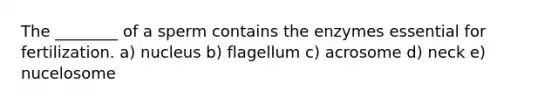 The ________ of a sperm contains the enzymes essential for fertilization. a) nucleus b) flagellum c) acrosome d) neck e) nucelosome