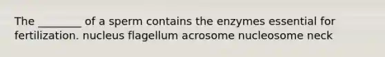 The ________ of a sperm contains the enzymes essential for fertilization. nucleus flagellum acrosome nucleosome neck