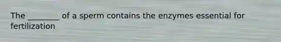 The ________ of a sperm contains the enzymes essential for fertilization