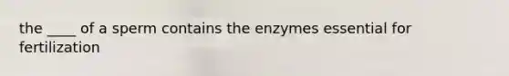 the ____ of a sperm contains the enzymes essential for fertilization