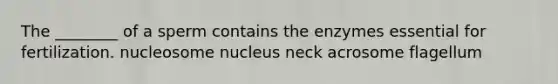 The ________ of a sperm contains the enzymes essential for fertilization. nucleosome nucleus neck acrosome flagellum