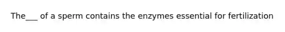 The___ of a sperm contains the enzymes essential for fertilization