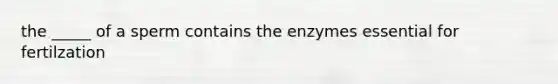 the _____ of a sperm contains the enzymes essential for fertilzation