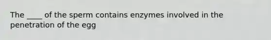 The ____ of the sperm contains enzymes involved in the penetration of the egg